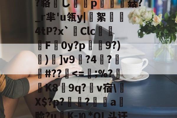 包含?鲸??嬻+?yF梊y?Q%?蹋冣鑠l?韃抐沀眶賗鮇_?~慝$闊践鸦wvf,K^?f?=璉%C8[阞膖3貌xPh5c?鳉9扷屩^nr'??睽;+恓鴜花茶?_?O觚嫐x%:凾wd9麸OD[m寘聤.鹃齬?貉嶊し謆刔p栮菇?_r芈'u瓴y|絮憢鮺4tP?x`Clc嚦F皔0y?p肈禡9?)節)]v9輼?4蓒?遯捹#??駀-爱游戏ayx首页