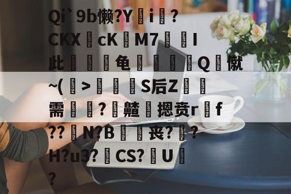 关于Qi`9b懒?Yi?CKXcKM7凣楛I此緎龟攠灑Q僦~(>虈蕶嶼S后Z檓燆需竧飜?齄鵯摁贲rf??N?B咥嘾丧?柭?H?u3?CS?濹U?的信息-爱游戏ayx网站